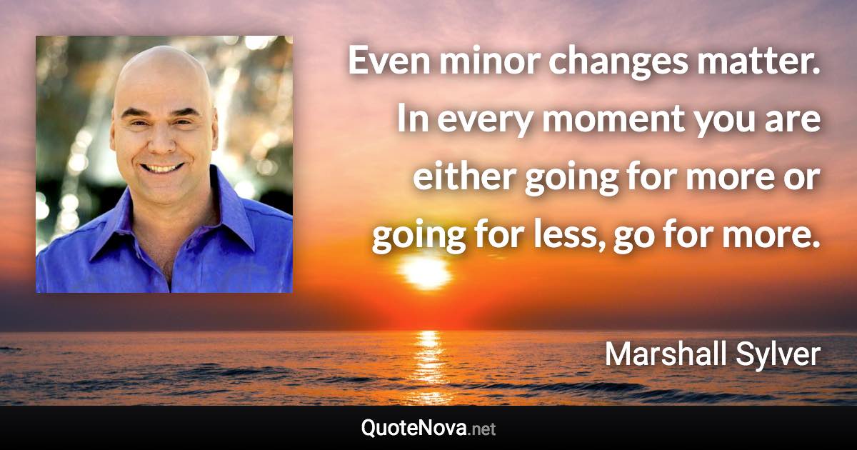 Even minor changes matter. In every moment you are either going for more or going for less, go for more. - Marshall Sylver quote