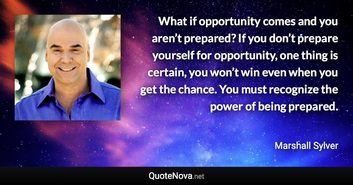 What if opportunity comes and you aren’t prepared? If you don’t prepare yourself for opportunity, one thing is certain, you won’t win even when you get the chance. You must recognize the power of being prepared. - Marshall Sylver quote