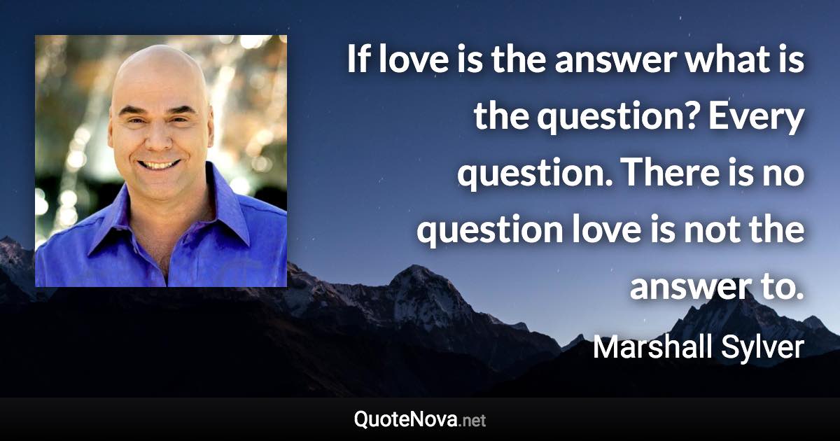 If love is the answer what is the question? Every question. There is no question love is not the answer to. - Marshall Sylver quote