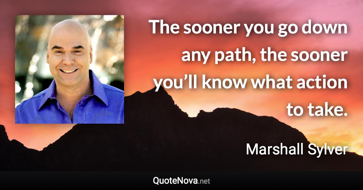 The sooner you go down any path, the sooner you’ll know what action to take. - Marshall Sylver quote