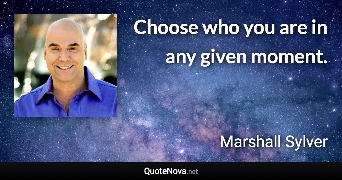 Choose who you are in any given moment. - Marshall Sylver quote
