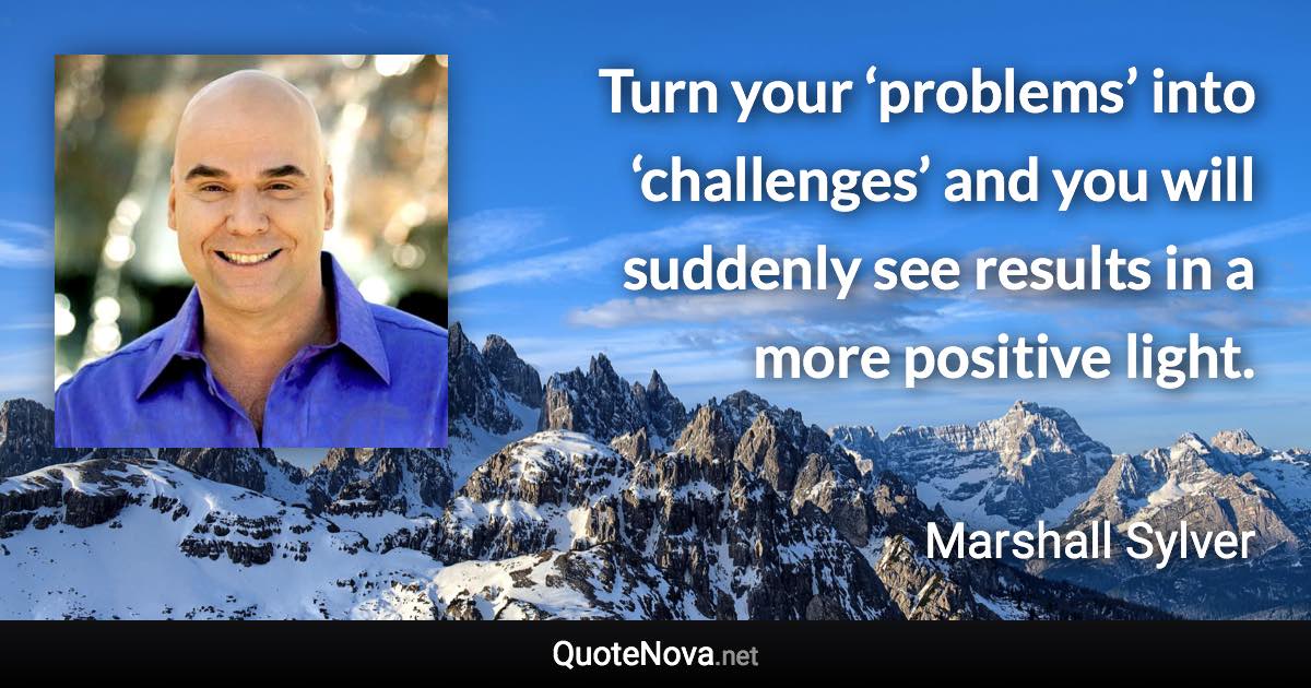 Turn your ‘problems’ into ‘challenges’ and you will suddenly see results in a more positive light. - Marshall Sylver quote
