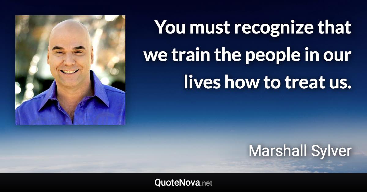 You must recognize that we train the people in our lives how to treat us. - Marshall Sylver quote