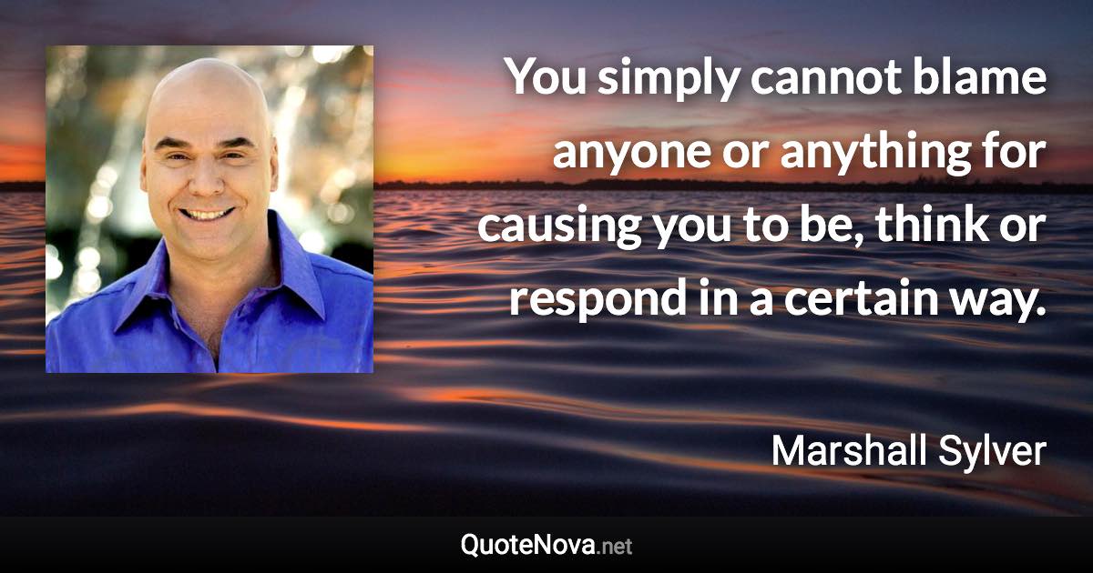 You simply cannot blame anyone or anything for causing you to be, think or respond in a certain way. - Marshall Sylver quote