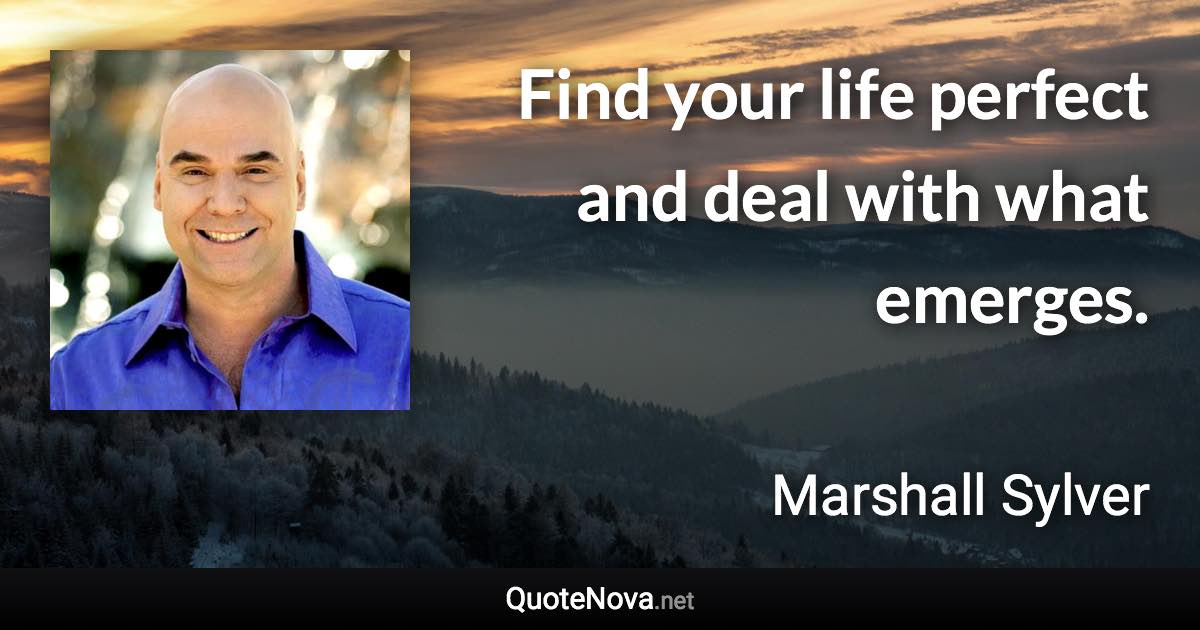 Find your life perfect and deal with what emerges. - Marshall Sylver quote