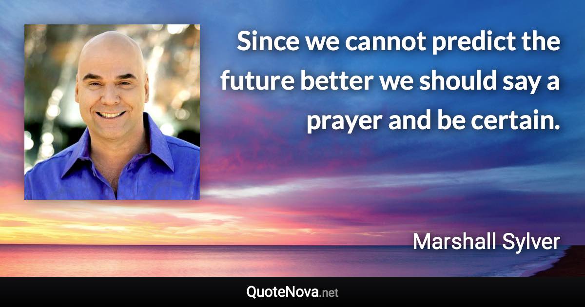 Since we cannot predict the future better we should say a prayer and be certain. - Marshall Sylver quote