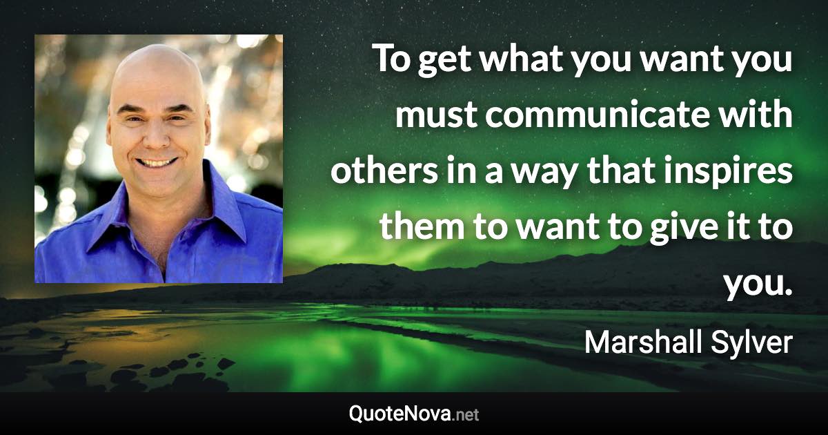 To get what you want you must communicate with others in a way that inspires them to want to give it to you. - Marshall Sylver quote