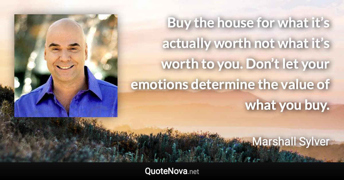 Buy the house for what it’s actually worth not what it’s worth to you. Don’t let your emotions determine the value of what you buy. - Marshall Sylver quote