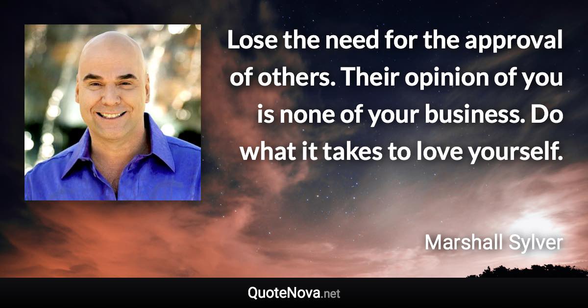 Lose the need for the approval of others. Their opinion of you is none of your business. Do what it takes to love yourself. - Marshall Sylver quote