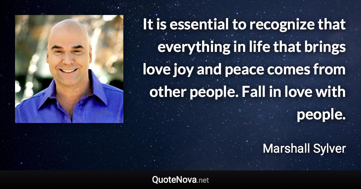 It is essential to recognize that everything in life that brings love joy and peace comes from other people. Fall in love with people. - Marshall Sylver quote