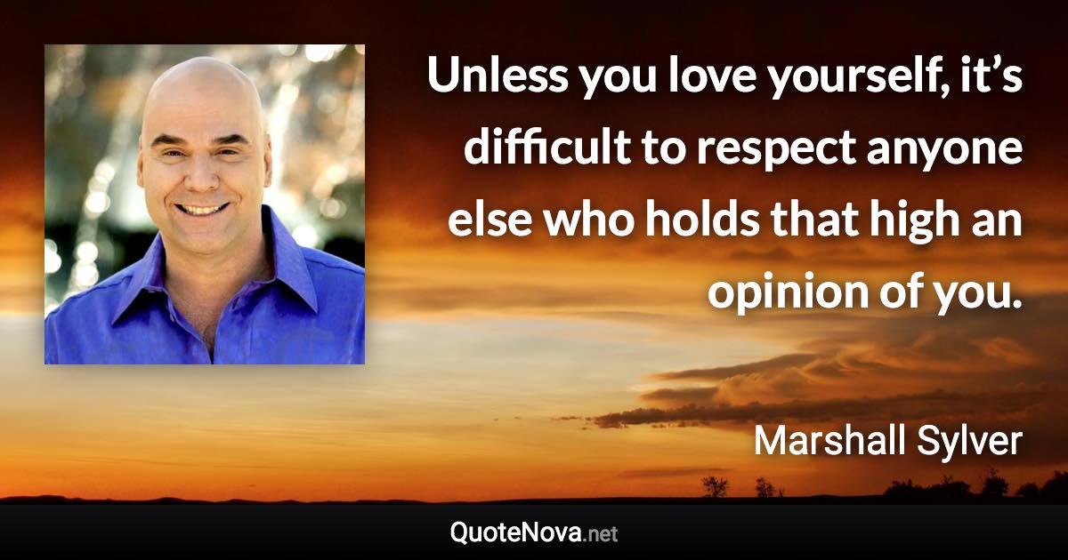 Unless you love yourself, it’s difficult to respect anyone else who holds that high an opinion of you. - Marshall Sylver quote