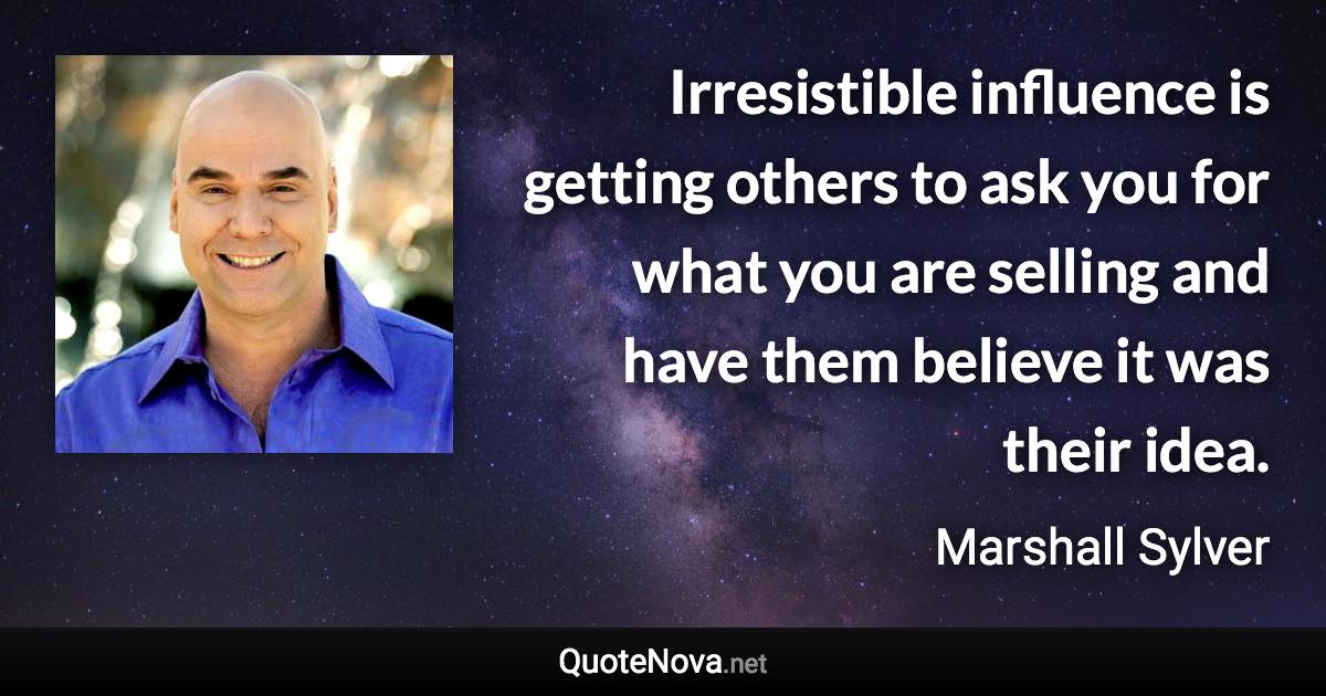 Irresistible influence is getting others to ask you for what you are selling and have them believe it was their idea. - Marshall Sylver quote