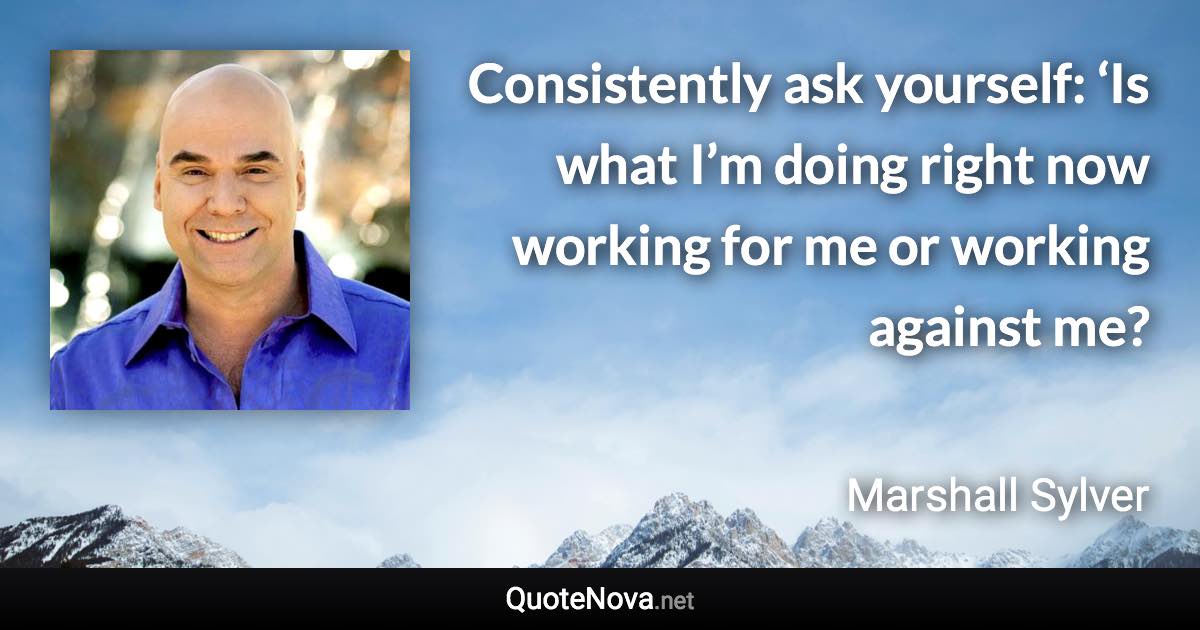 Consistently ask yourself: ‘Is what I’m doing right now working for me or working against me? - Marshall Sylver quote