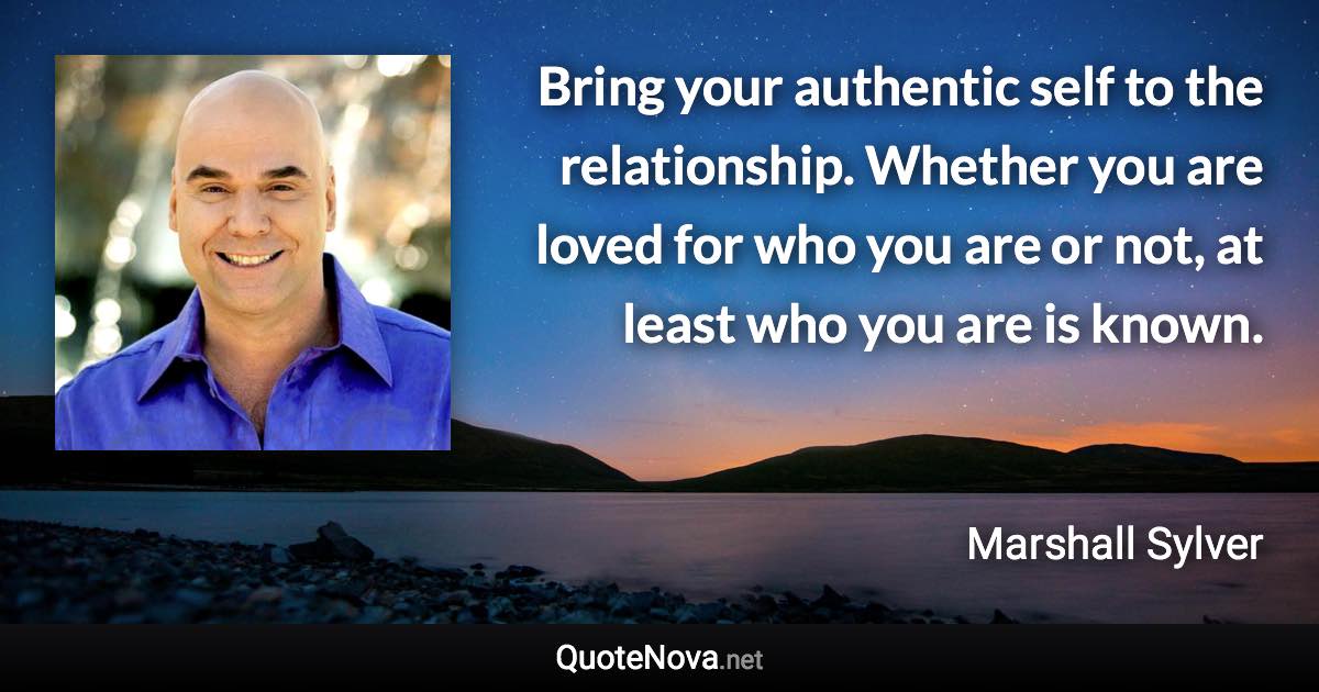Bring your authentic self to the relationship. Whether you are loved for who you are or not, at least who you are is known. - Marshall Sylver quote