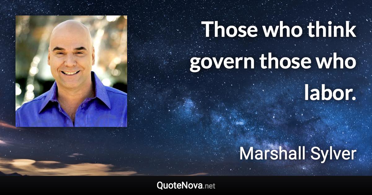 Those who think govern those who labor. - Marshall Sylver quote