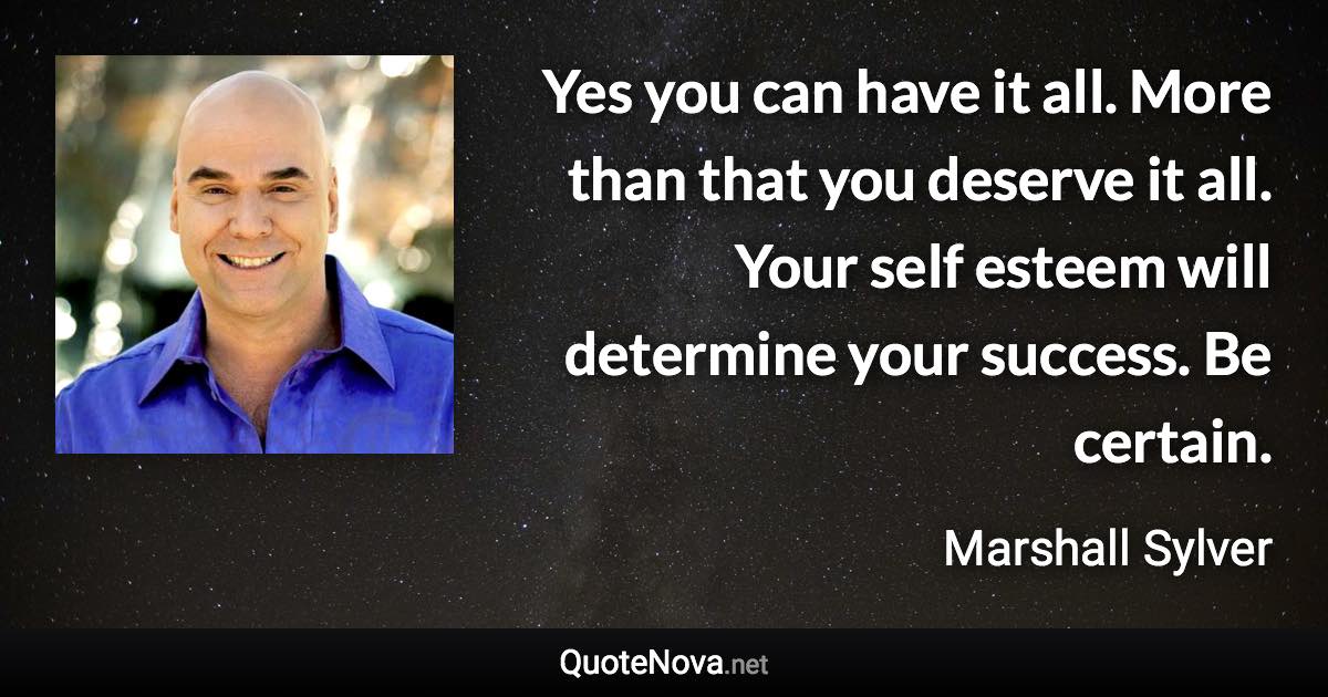 Yes you can have it all. More than that you deserve it all. Your self esteem will determine your success. Be certain. - Marshall Sylver quote