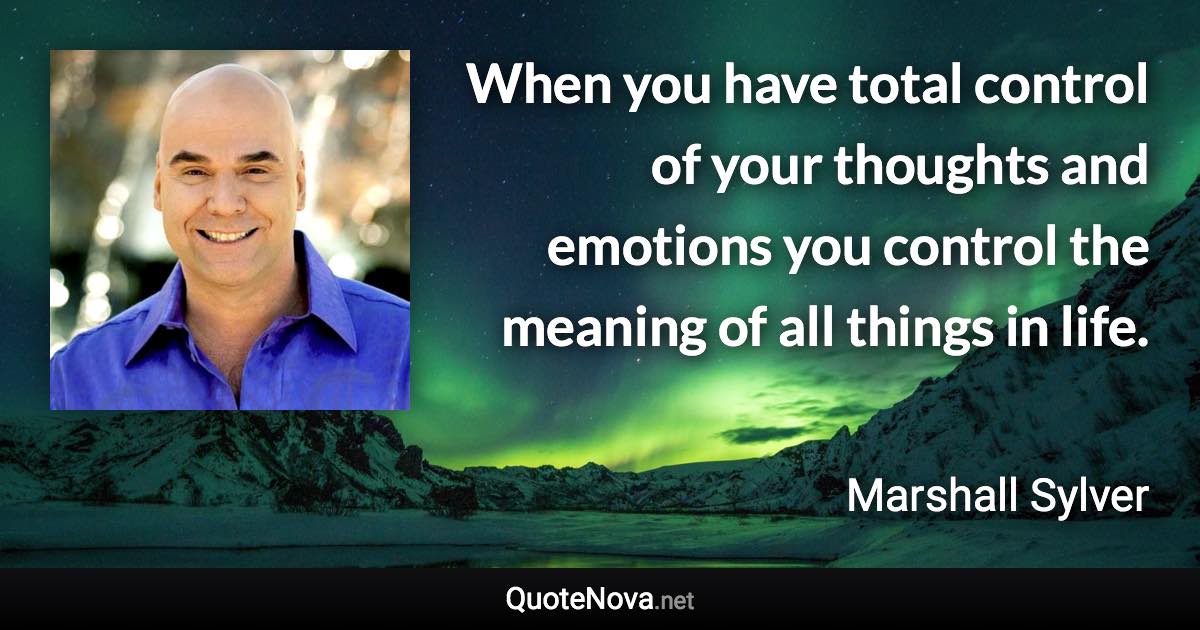 When you have total control of your thoughts and emotions you control the meaning of all things in life. - Marshall Sylver quote