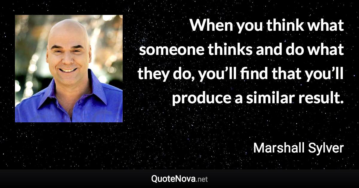 When you think what someone thinks and do what they do, you’ll find that you’ll produce a similar result. - Marshall Sylver quote