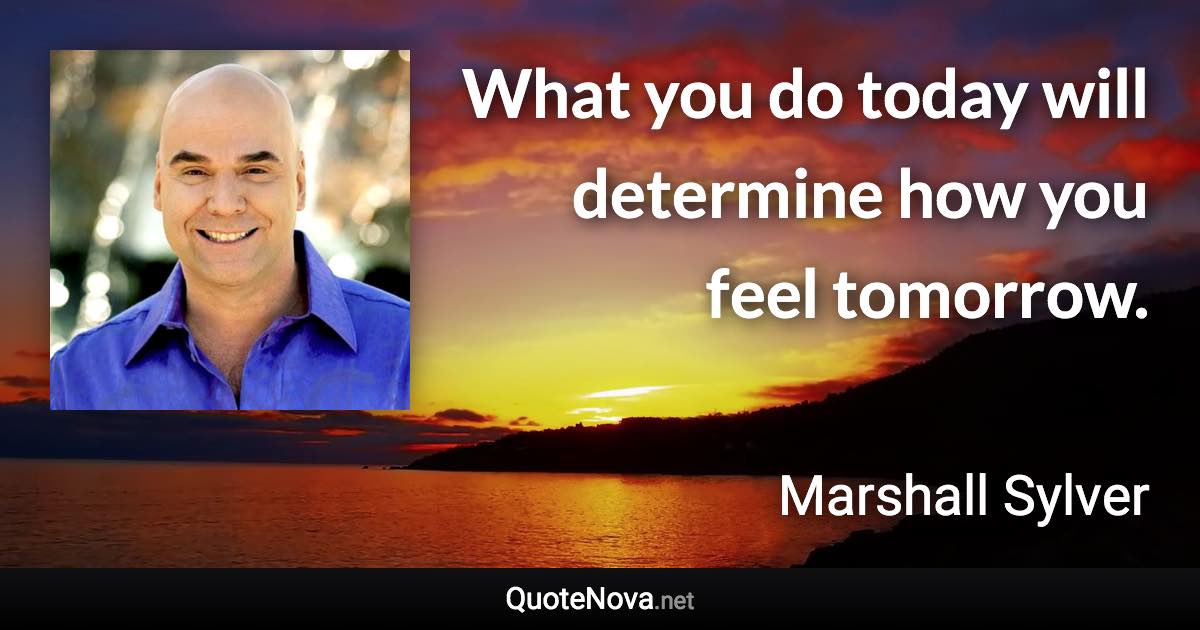 What you do today will determine how you feel tomorrow. - Marshall Sylver quote