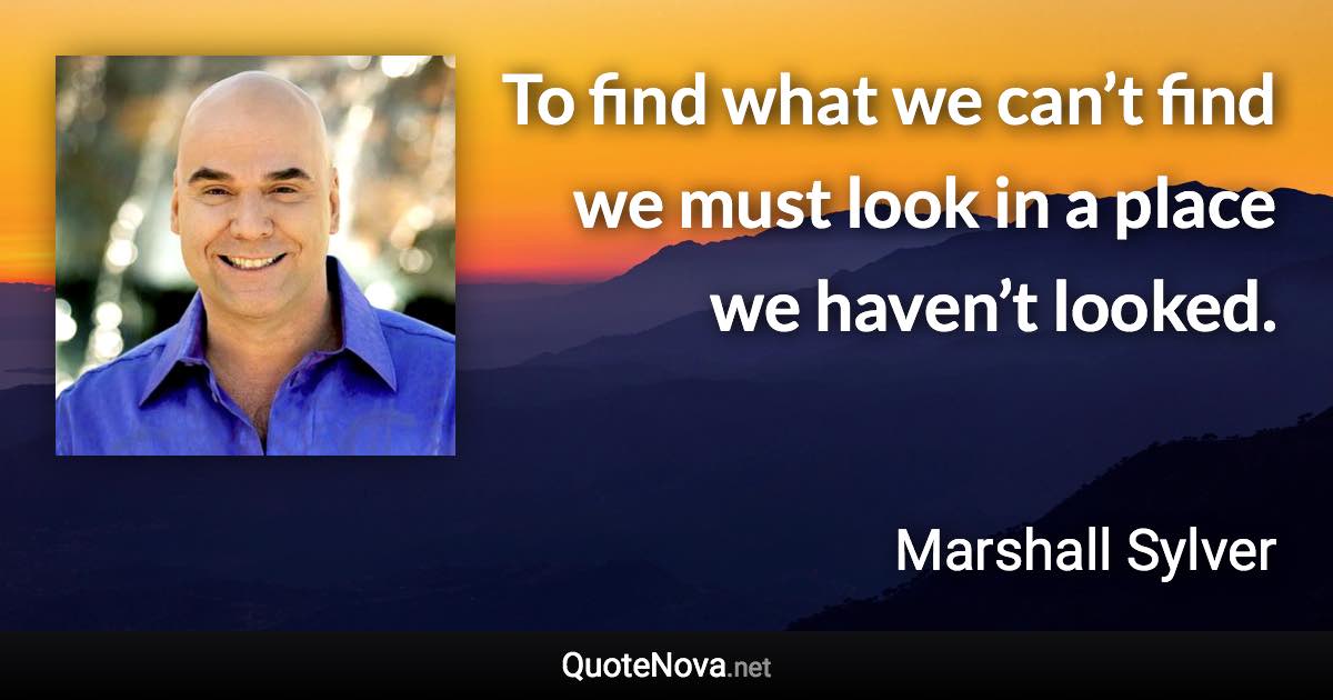 To find what we can’t find we must look in a place we haven’t looked. - Marshall Sylver quote