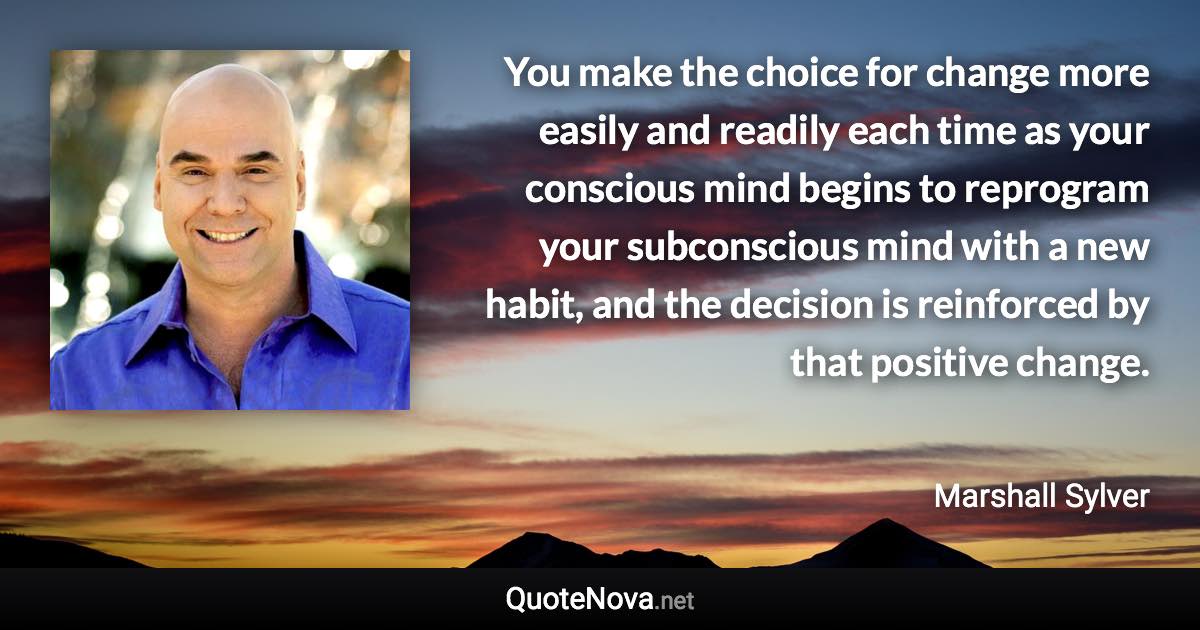 You make the choice for change more easily and readily each time as your conscious mind begins to reprogram your subconscious mind with a new habit, and the decision is reinforced by that positive change. - Marshall Sylver quote