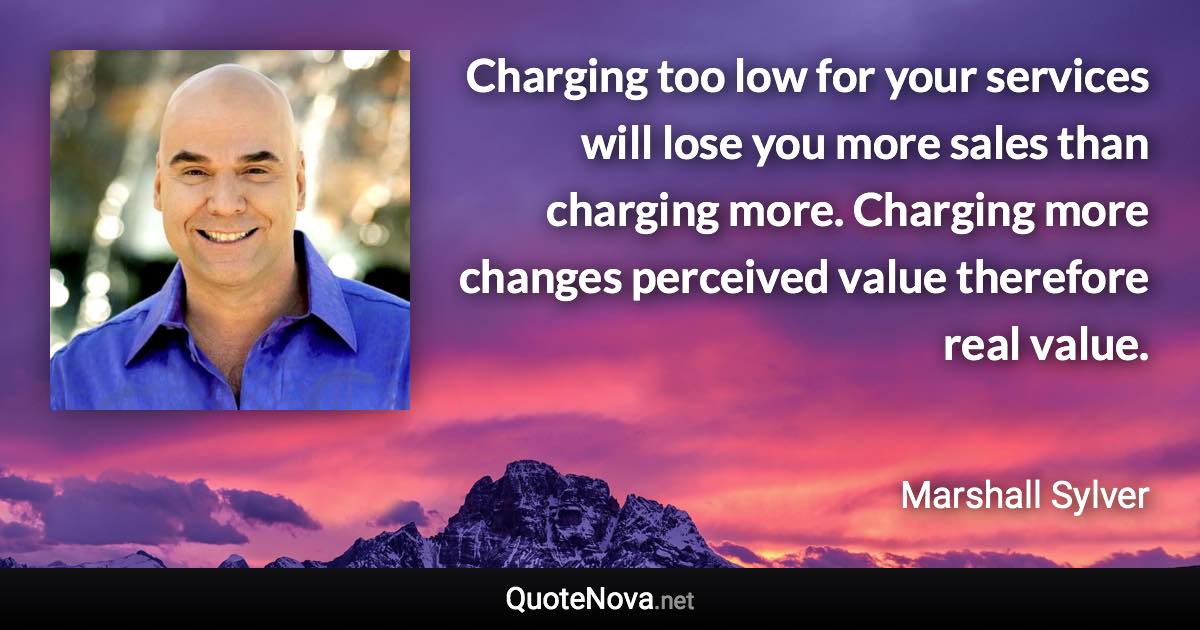 Charging too low for your services will lose you more sales than charging more. Charging more changes perceived value therefore real value. - Marshall Sylver quote