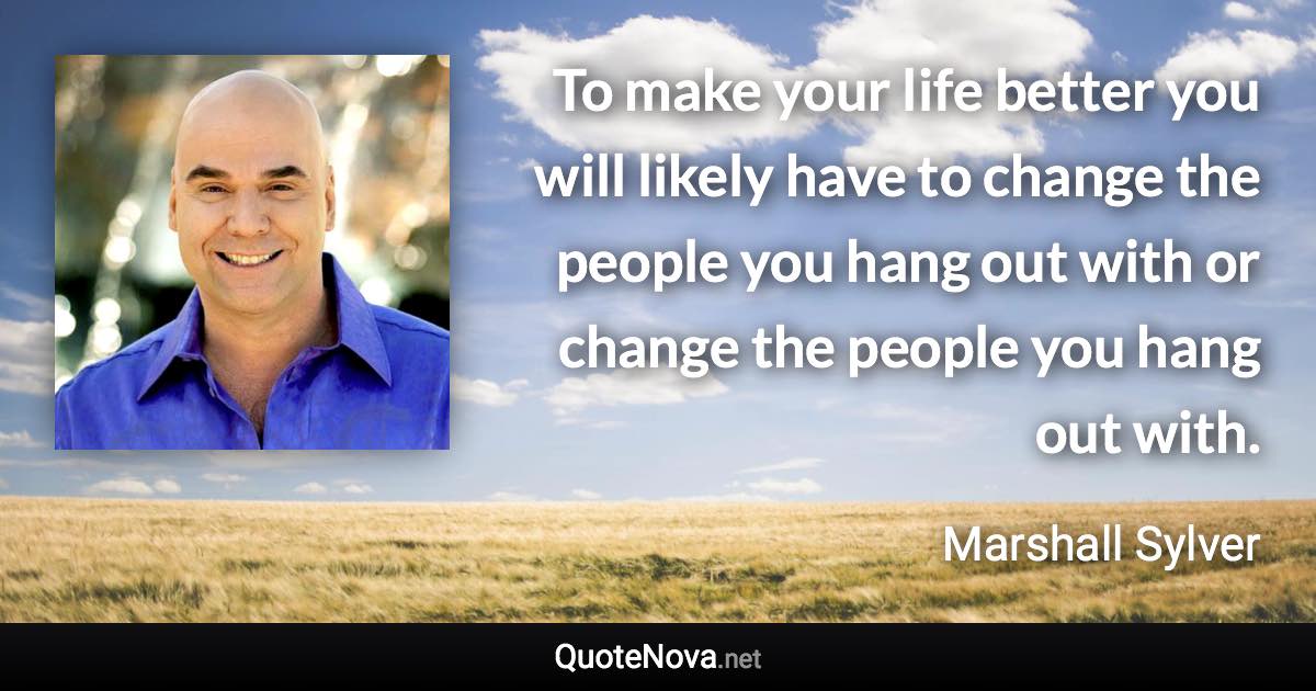 To make your life better you will likely have to change the people you hang out with or change the people you hang out with. - Marshall Sylver quote