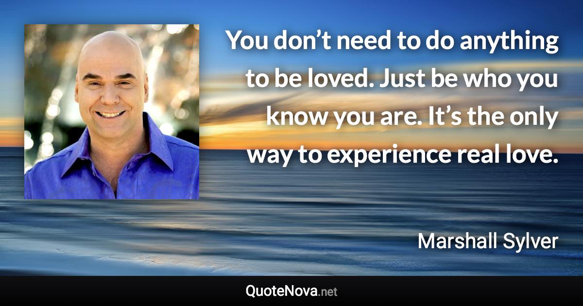 You don’t need to do anything to be loved. Just be who you know you are. It’s the only way to experience real love. - Marshall Sylver quote