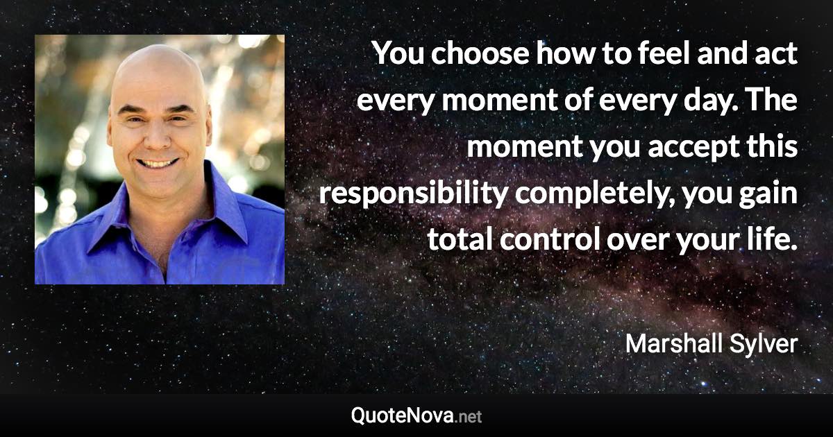 You choose how to feel and act every moment of every day. The moment you accept this responsibility completely, you gain total control over your life. - Marshall Sylver quote