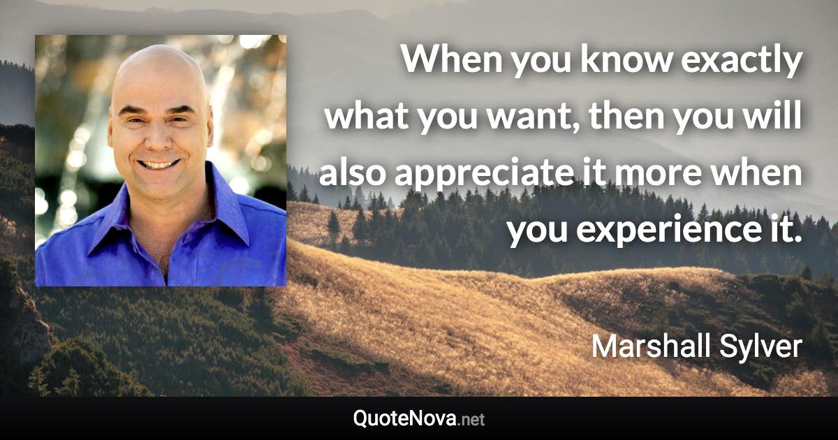 When you know exactly what you want, then you will also appreciate it more when you experience it. - Marshall Sylver quote