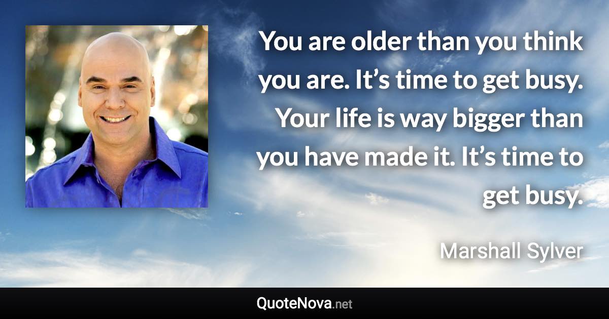 You are older than you think you are. It’s time to get busy. Your life is way bigger than you have made it. It’s time to get busy. - Marshall Sylver quote