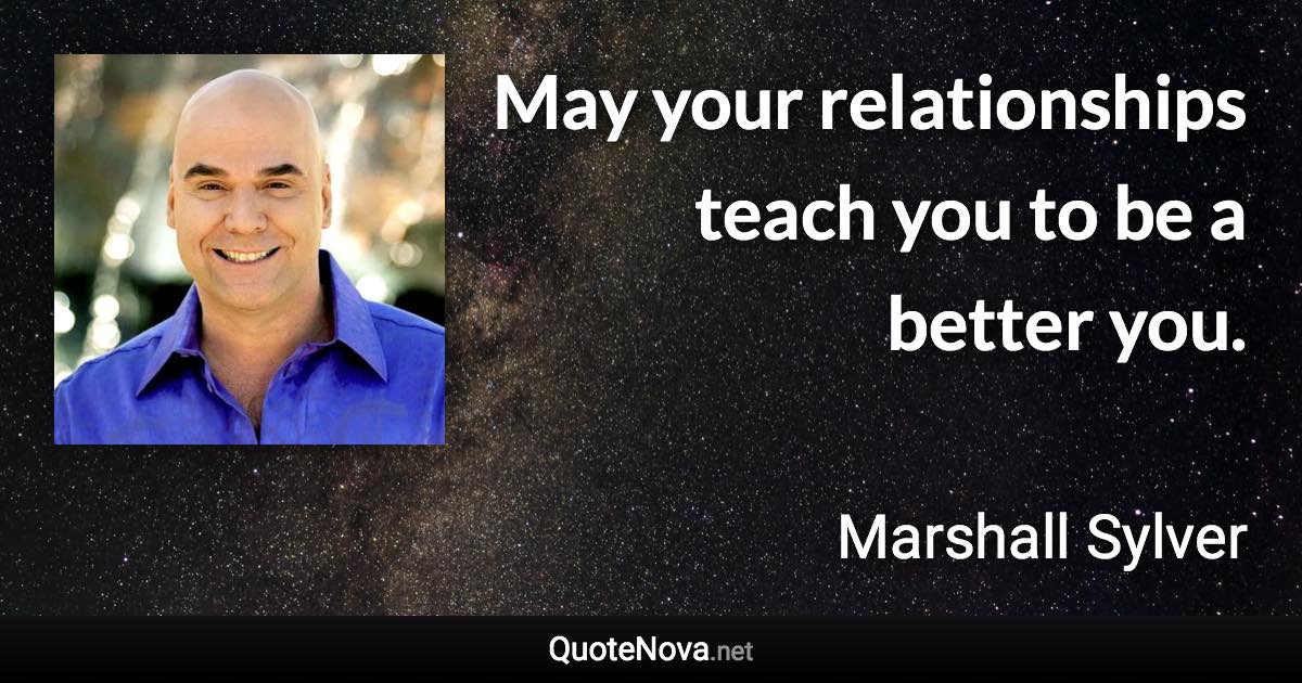 May your relationships teach you to be a better you. - Marshall Sylver quote