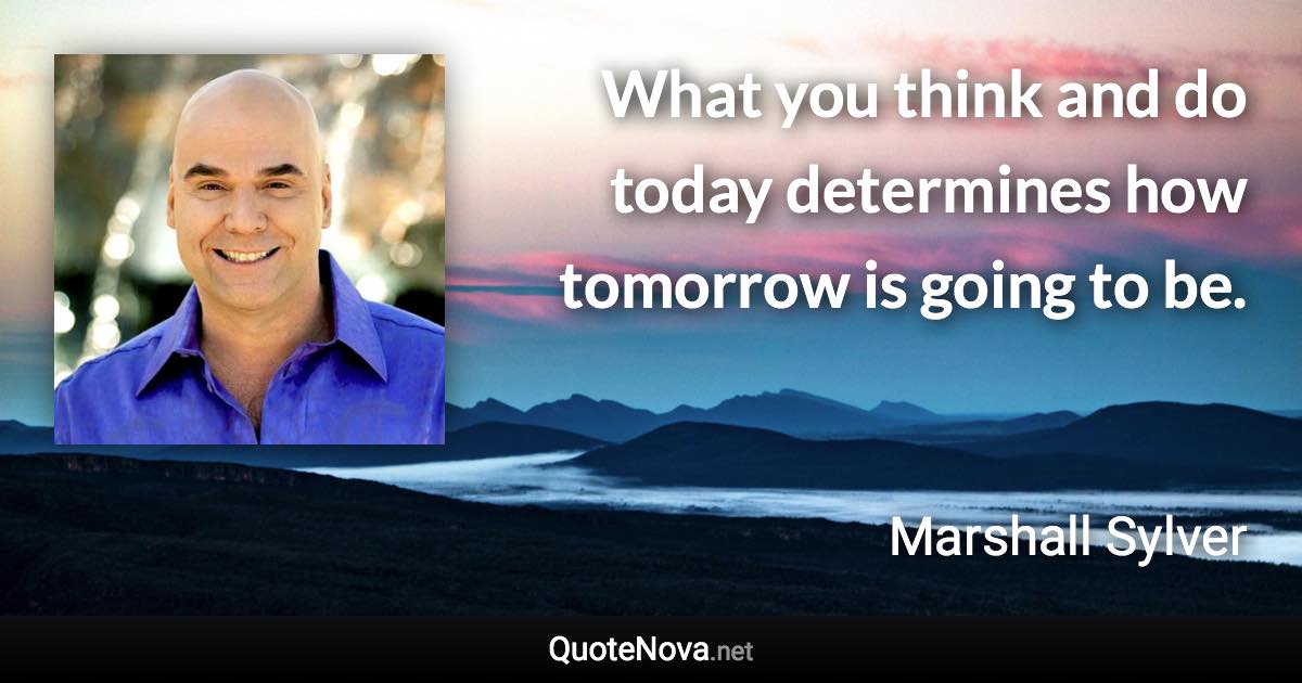What you think and do today determines how tomorrow is going to be. - Marshall Sylver quote
