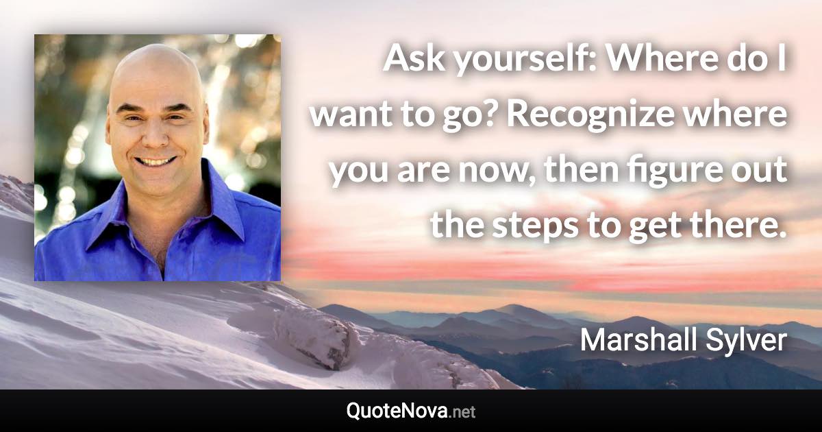 Ask yourself: Where do I want to go? Recognize where you are now, then figure out the steps to get there. - Marshall Sylver quote