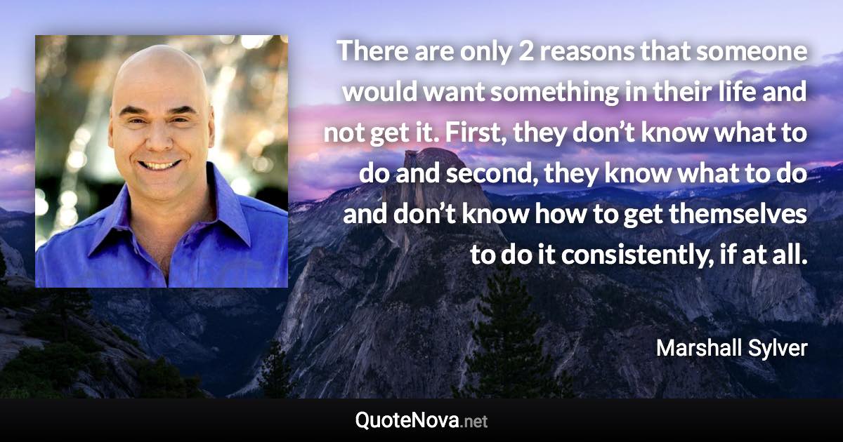 There are only 2 reasons that someone would want something in their life and not get it. First, they don’t know what to do and second, they know what to do and don’t know how to get themselves to do it consistently, if at all. - Marshall Sylver quote