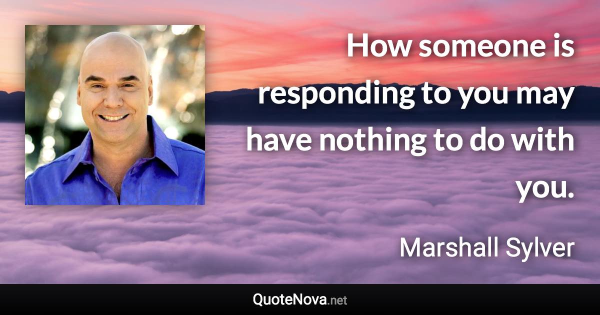 How someone is responding to you may have nothing to do with you. - Marshall Sylver quote