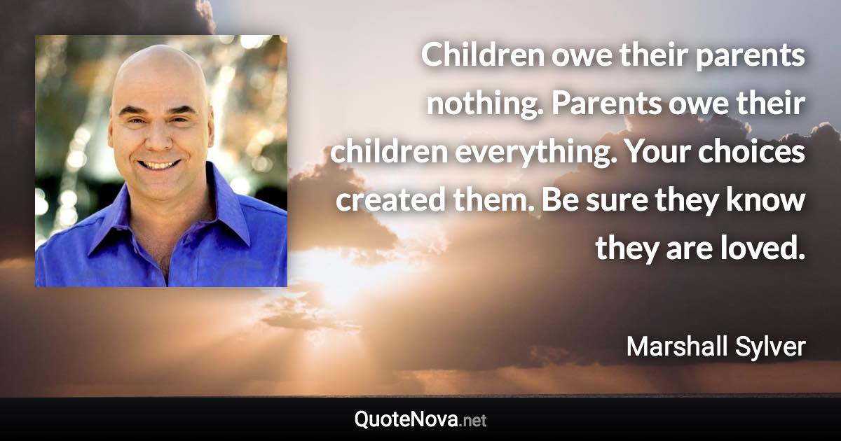 Children owe their parents nothing. Parents owe their children everything. Your choices created them. Be sure they know they are loved. - Marshall Sylver quote