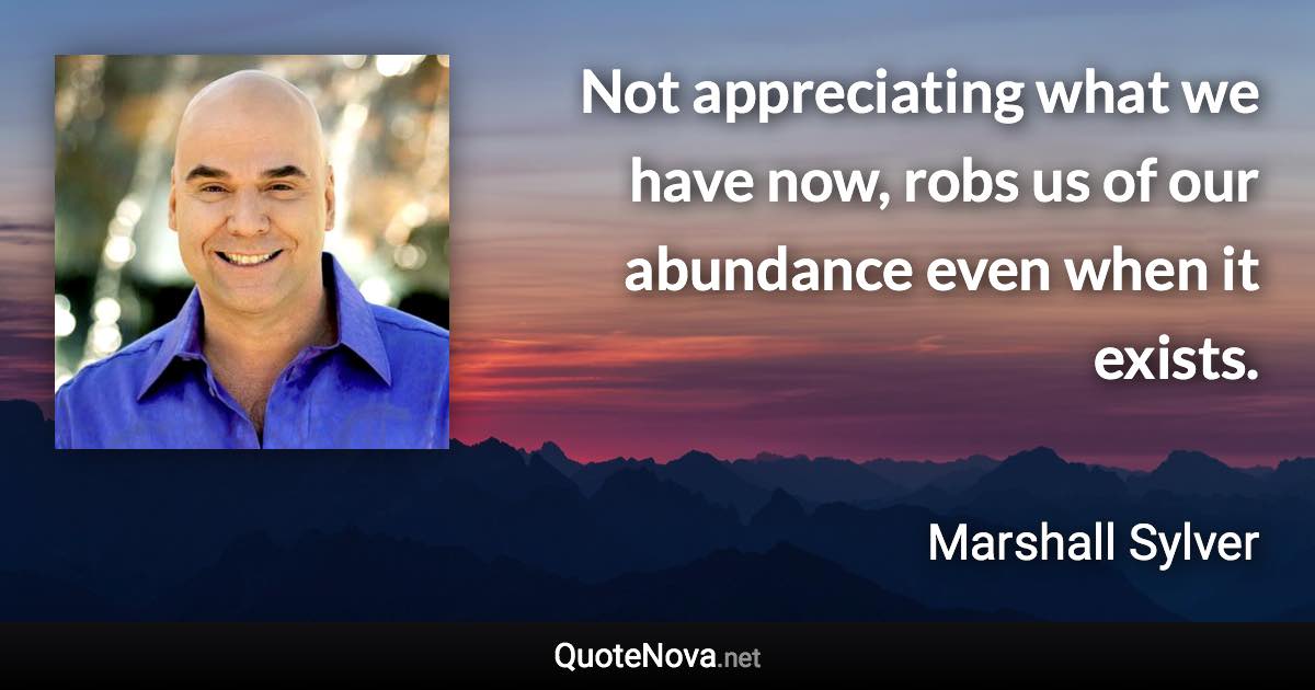 Not appreciating what we have now, robs us of our abundance even when it exists. - Marshall Sylver quote