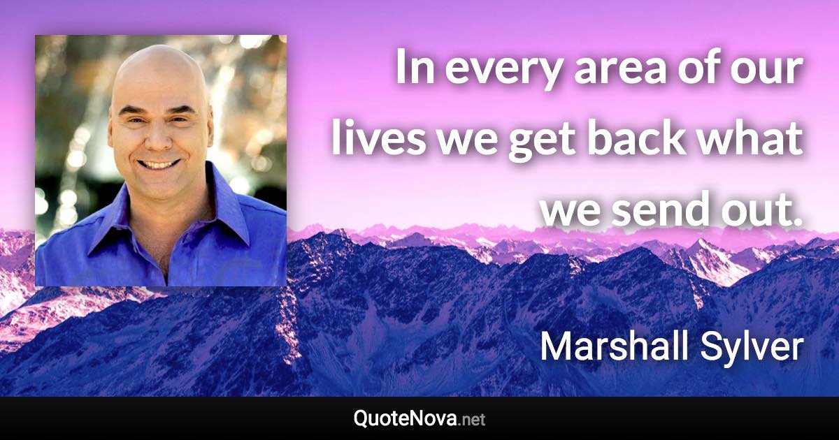 In every area of our lives we get back what we send out. - Marshall Sylver quote