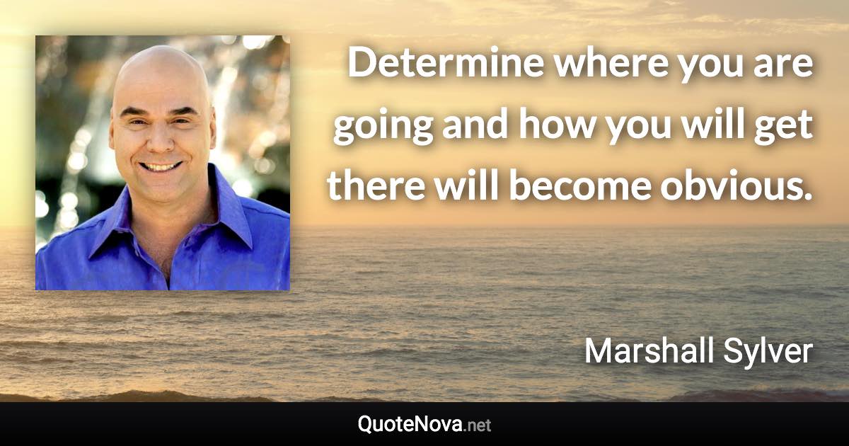 Determine where you are going and how you will get there will become obvious. - Marshall Sylver quote