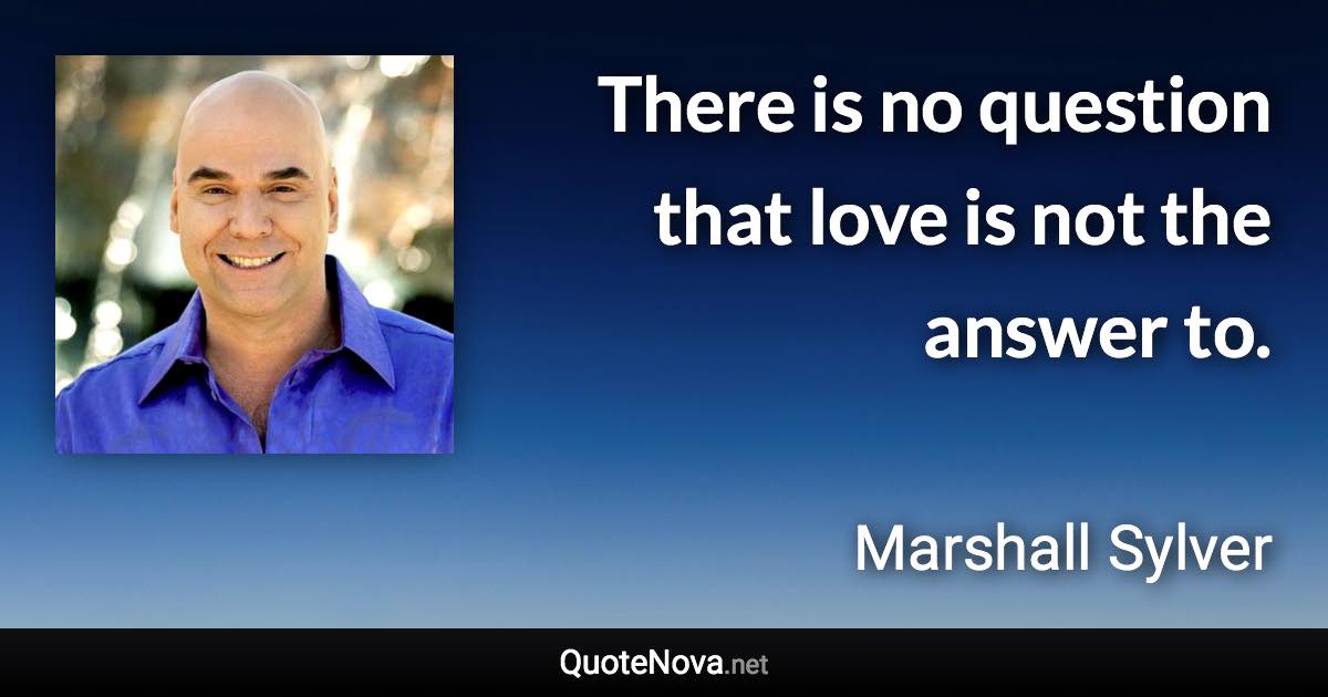 There is no question that love is not the answer to. - Marshall Sylver quote