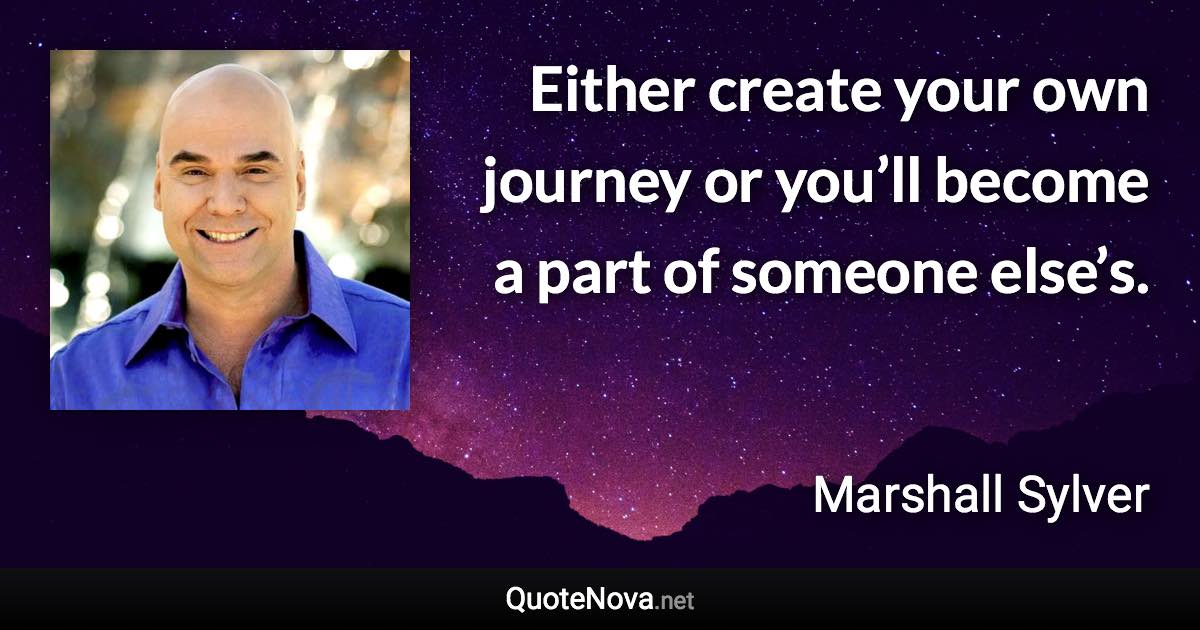 Either create your own journey or you’ll become a part of someone else’s. - Marshall Sylver quote
