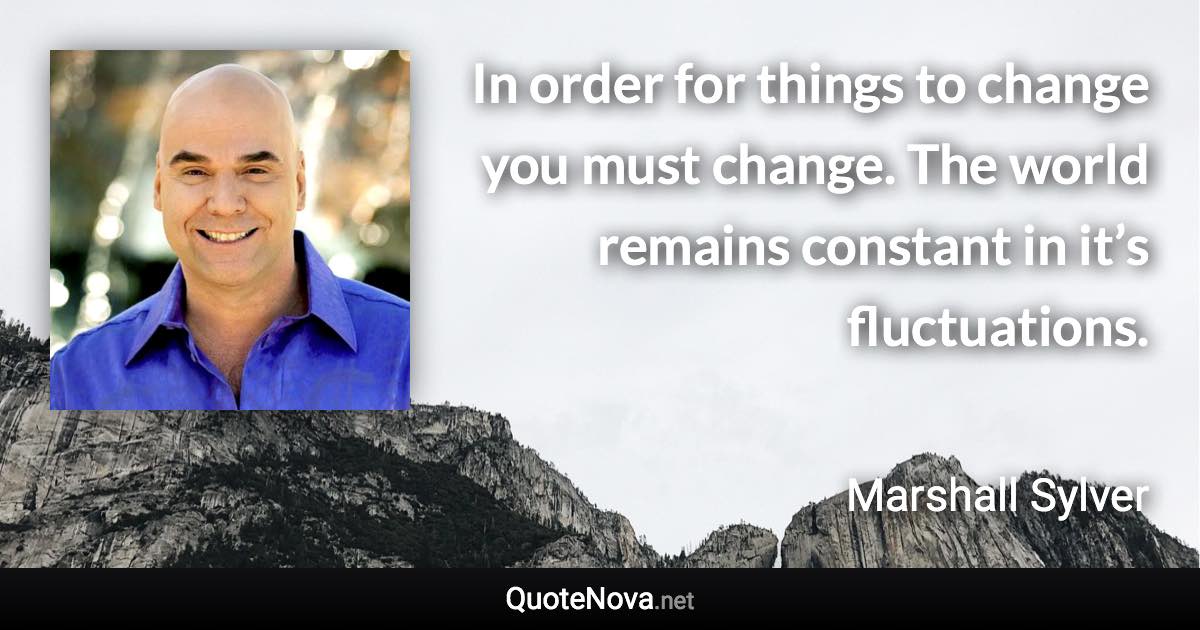 In order for things to change you must change. The world remains constant in it’s fluctuations. - Marshall Sylver quote