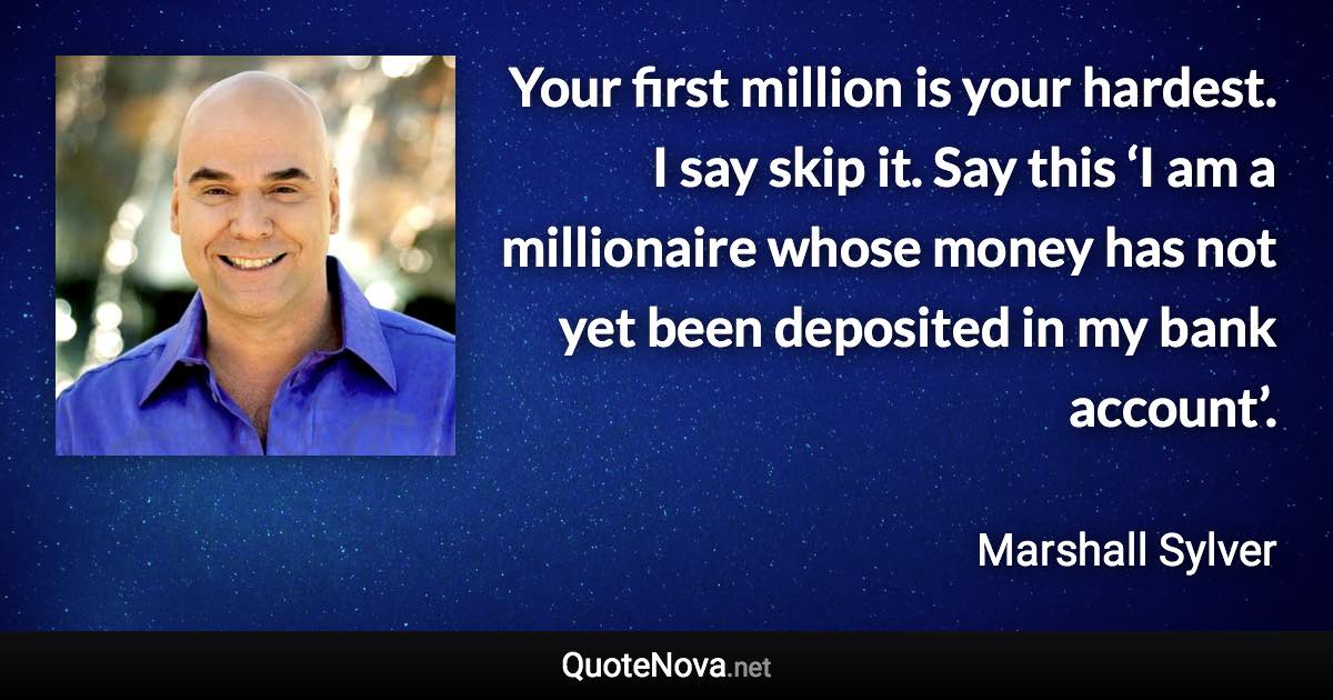 Your first million is your hardest. I say skip it. Say this ‘I am a millionaire whose money has not yet been deposited in my bank account’. - Marshall Sylver quote