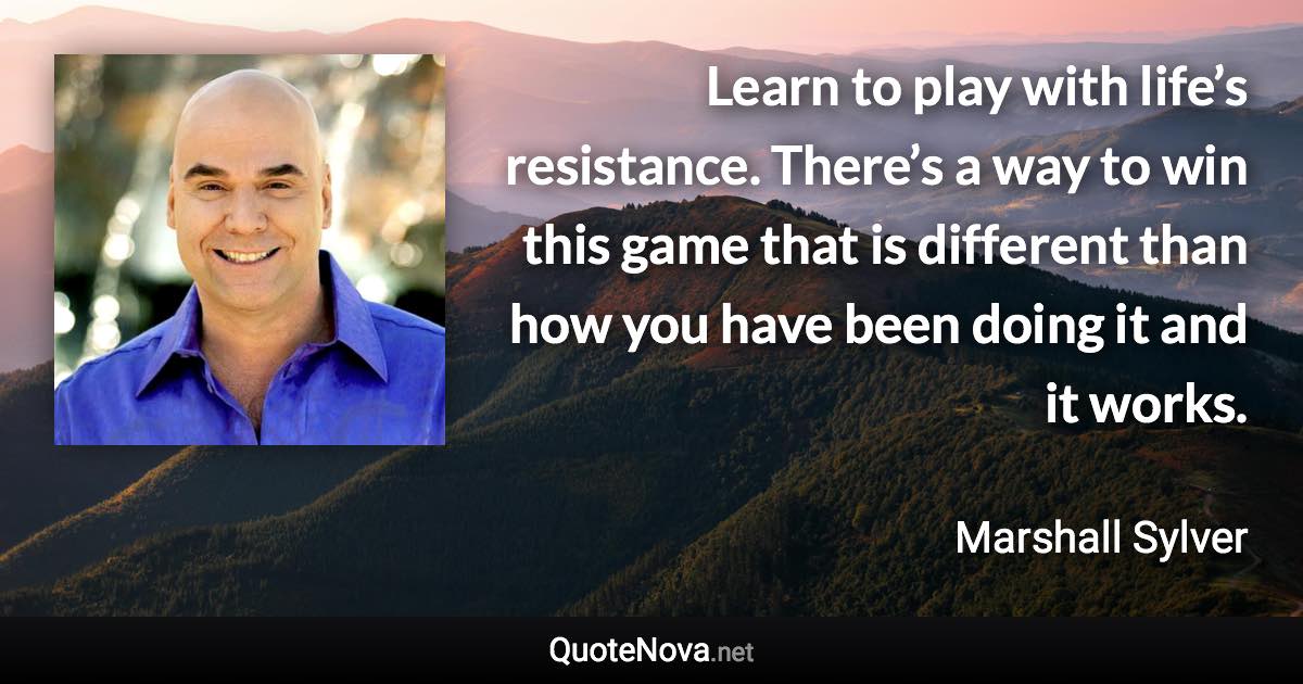 Learn to play with life’s resistance. There’s a way to win this game that is different than how you have been doing it and it works. - Marshall Sylver quote