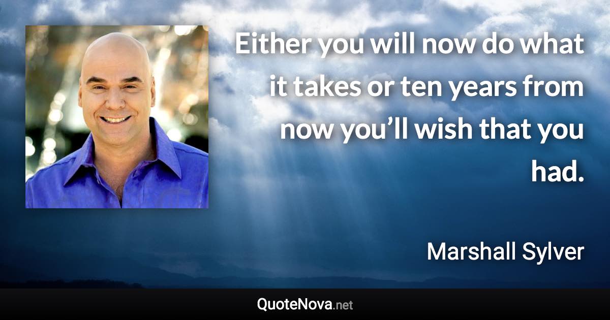 Either you will now do what it takes or ten years from now you’ll wish that you had. - Marshall Sylver quote