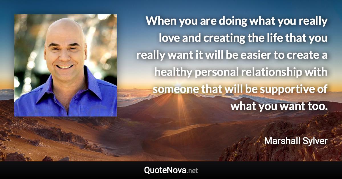 When you are doing what you really love and creating the life that you really want it will be easier to create a healthy personal relationship with someone that will be supportive of what you want too. - Marshall Sylver quote