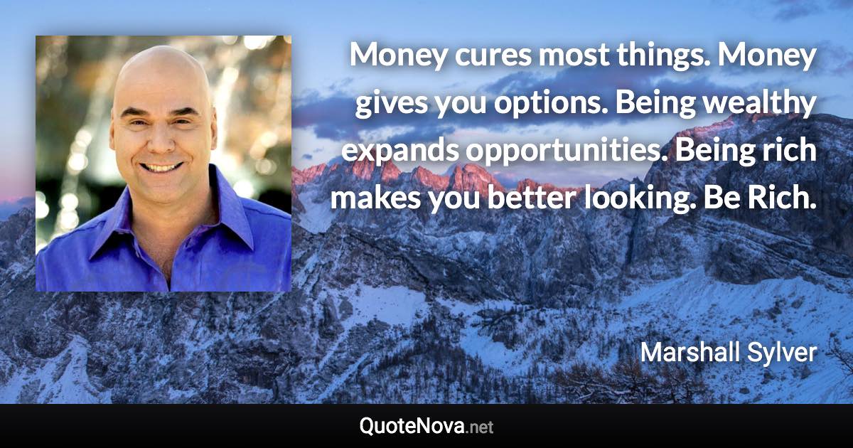 Money cures most things. Money gives you options. Being wealthy expands opportunities. Being rich makes you better looking. Be Rich. - Marshall Sylver quote