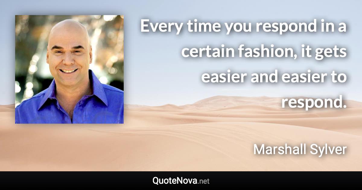 Every time you respond in a certain fashion, it gets easier and easier to respond. - Marshall Sylver quote