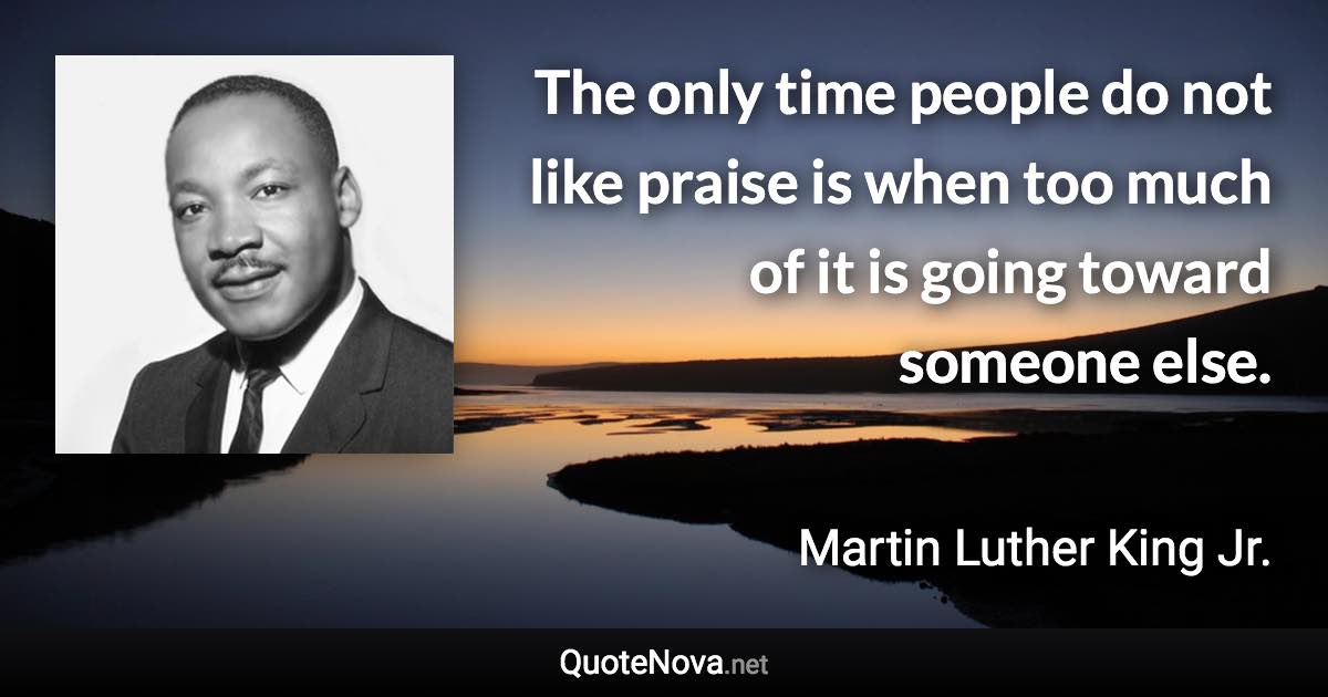 The only time people do not like praise is when too much of it is going toward someone else. - Martin Luther King Jr. quote
